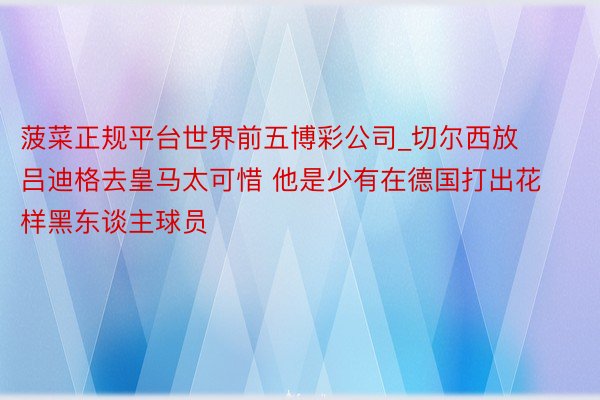 菠菜正规平台世界前五博彩公司_切尔西放吕迪格去皇马太可惜 他是少有在德国打出花样黑东谈主球员