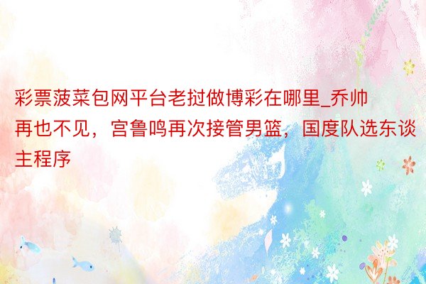 彩票菠菜包网平台老挝做博彩在哪里_乔帅再也不见，宫鲁鸣再次接管男篮，国度队选东谈主程序