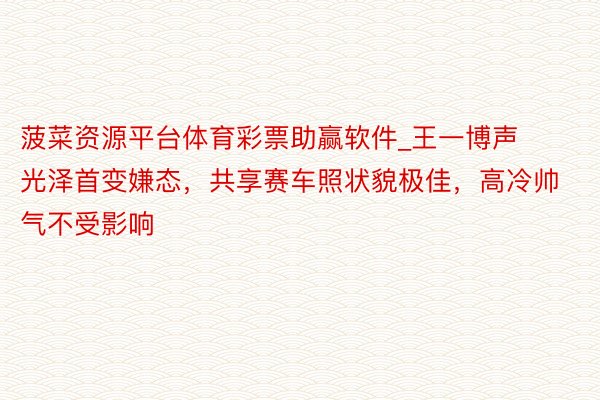 菠菜资源平台体育彩票助赢软件_王一博声光泽首变嫌态，共享赛车照状貌极佳，高冷帅气不受影响