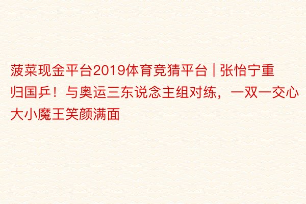 菠菜现金平台2019体育竞猜平台 | 张怡宁重归国乒！与奥运三东说念主组对练，一双一交心大小魔王笑颜满面