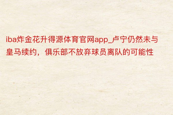 iba炸金花升得源体育官网app_卢宁仍然未与皇马续约，俱乐部不放弃球员离队的可能性