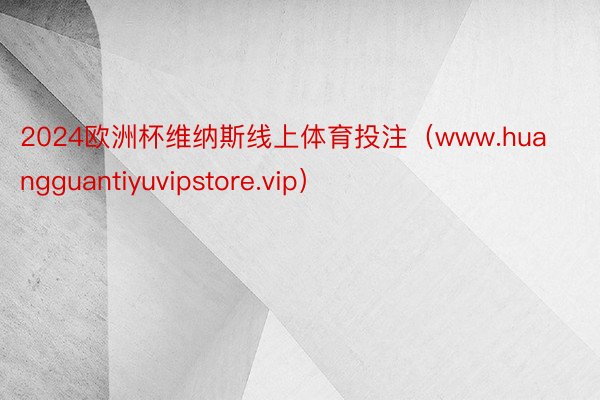 2024欧洲杯维纳斯线上体育投注（www.huangguantiyuvipstore.vip）