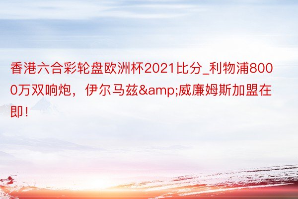 香港六合彩轮盘欧洲杯2021比分_利物浦8000万双响炮,伊尔马兹&威廉姆斯加盟在即!