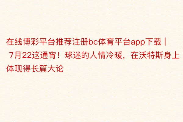 在线博彩平台推荐注册bc体育平台app下载 | 7月22这通宵！球迷的人情冷暖，在沃特斯身上体现得长篇大论