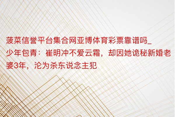 菠菜信誉平台集合网亚博体育彩票靠谱吗_少年包青:崔明冲不爱云霜,却因她诡秘新婚老婆3年,沦为杀东说念主犯