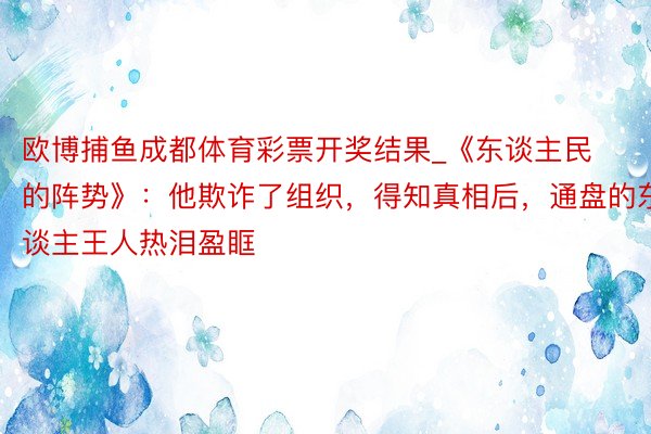 欧博捕鱼成都体育彩票开奖结果_《东谈主民的阵势》:他欺诈了组织,得知真相后,通盘的东谈主王人热泪盈眶