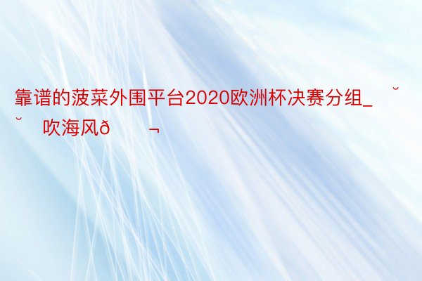 靠谱的菠菜外围平台2020欧洲杯决赛分组_✿˘˘✿吹海风🌬