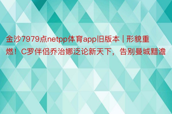 金沙7979点netpp体育app旧版本 | 形貌重燃！C罗伴侣乔治娜泛论新天下，告别曼城黯澹
