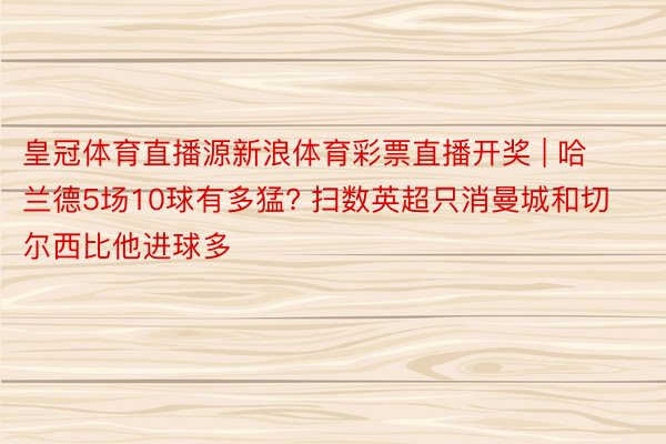 皇冠体育直播源新浪体育彩票直播开奖 | 哈兰德5场10球有多猛? 扫数英超只消曼城和切尔西比他进球多