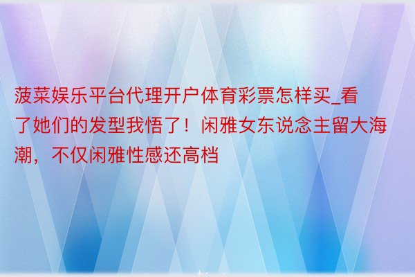 菠菜娱乐平台代理开户体育彩票怎样买_看了她们的发型我悟了！闲雅女东说念主留大海潮，不仅闲雅性感还高档