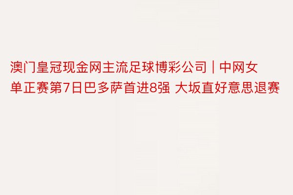 澳门皇冠现金网主流足球博彩公司 | 中网女单正赛第7日巴多萨首进8强 大坂直好意思退赛
