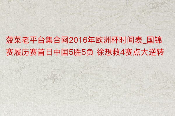 菠菜老平台集合网2016年欧洲杯时间表_国锦赛履历赛首日中国5胜5负 徐想救4赛点大逆转
