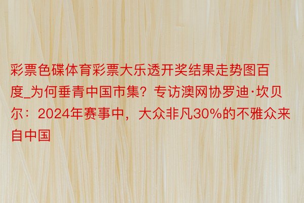 彩票色碟体育彩票大乐透开奖结果走势图百度_为何垂青中国市集?专访澳网协罗迪·坎贝尔:2024年赛事中,大众非凡30%的不雅众来自中国
