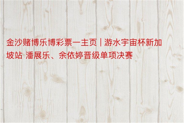 金沙赌博乐博彩票一主页 | 游水宇宙杯新加坡站 潘展乐、余依婷晋级单项决赛