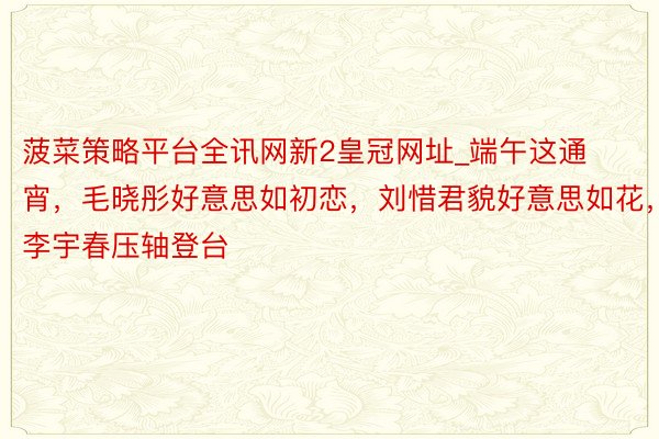 菠菜策略平台全讯网新2皇冠网址_端午这通宵,毛晓彤好意思如初恋,刘惜君貌好意思如花,李宇春压轴登台