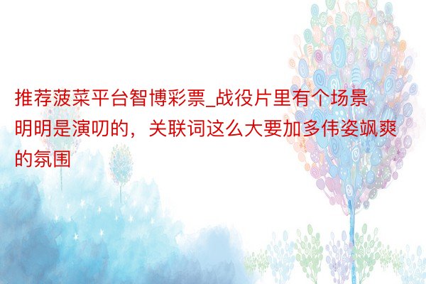 推荐菠菜平台智博彩票_战役片里有个场景明明是演叨的，关联词这么大要加多伟姿飒爽的氛围