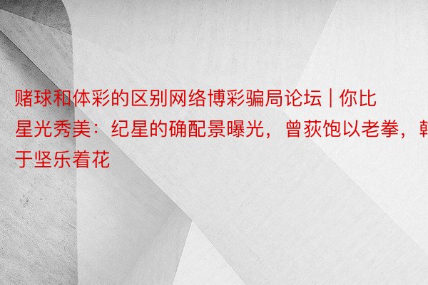 赌球和体彩的区别网络博彩骗局论坛 | 你比星光秀美：纪星的确配景曝光，曾荻饱以老拳，韩于坚乐着花
