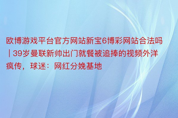 欧博游戏平台官方网站新宝6博彩网站合法吗 | 39岁曼联新帅出门就餐被追捧的视频外洋疯传,球迷:网红分娩基地