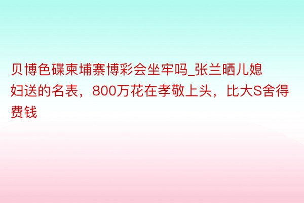 贝博色碟柬埔寨博彩会坐牢吗_张兰晒儿媳妇送的名表,800万花在孝敬上头,比大S舍得费钱