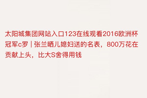 太阳城集团网站入口123在线观看2016欧洲杯冠军c罗 | 张兰晒儿媳妇送的名表,800万花在贡献上头,比大S舍得用钱
