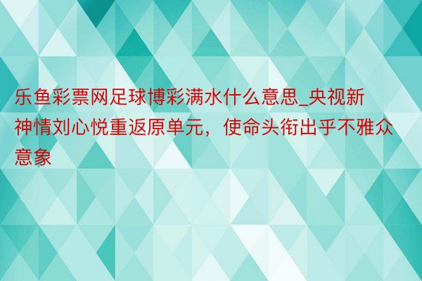 乐鱼彩票网足球博彩满水什么意思_央视新神情刘心悦重返原单元，使命头衔出乎不雅众意象