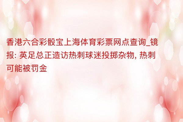 香港六合彩骰宝上海体育彩票网点查询_镜报: 英足总正造访热刺球迷投掷杂物, 热刺可能被罚金