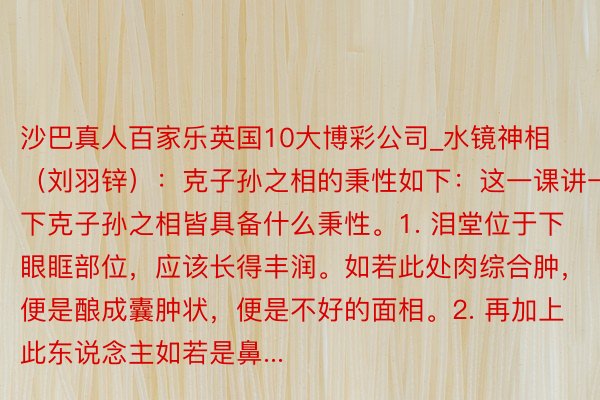 沙巴真人百家乐英国10大博彩公司_水镜神相(刘羽锌):克子孙之相的秉性如下:这一课讲一下克子孙之相皆具备什么秉性。1. 泪堂位于下眼眶部位,应该长得丰润。如若此处肉综合肿,便是酿成囊肿状,便是不好的面