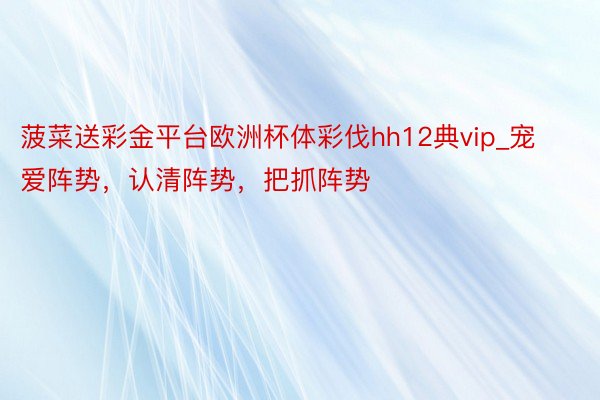 菠菜送彩金平台欧洲杯体彩伐hh12典vip_宠爱阵势，认清阵势，把抓阵势