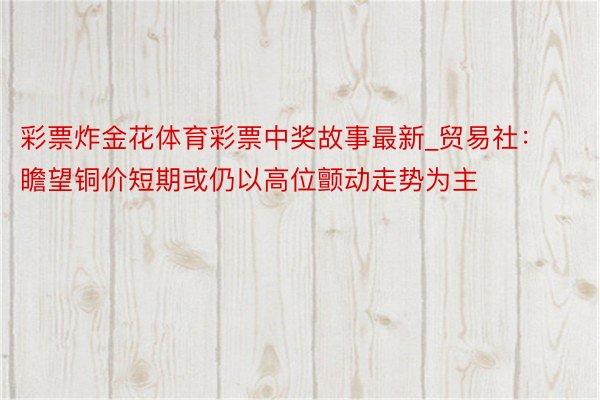 彩票炸金花体育彩票中奖故事最新_贸易社:瞻望铜价短期或仍以高位颤动走势为主