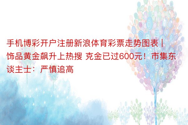 手机博彩开户注册新浪体育彩票走势图表 | 饰品黄金飙升上热搜 克金已过600元!市集东谈主士:严慎追高