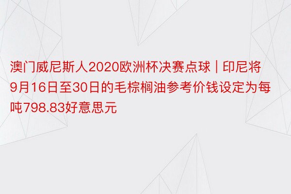 澳门威尼斯人2020欧洲杯决赛点球 | 印尼将9月16日至30日的毛棕榈油参考价钱设定为每吨798.83好意思元