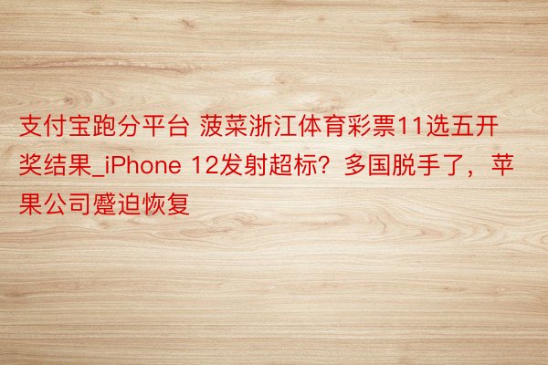 支付宝跑分平台 菠菜浙江体育彩票11选五开奖结果_iPhone 12发射超标？多国脱手了，苹果公司蹙迫恢复