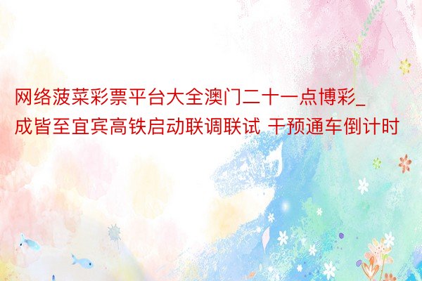 网络菠菜彩票平台大全澳门二十一点博彩_成皆至宜宾高铁启动联调联试 干预通车倒计时