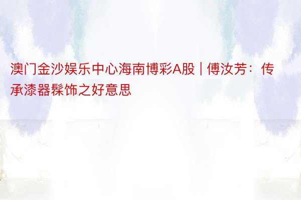 澳门金沙娱乐中心海南博彩A股 | 傅汝芳：传承漆器髹饰之好意思