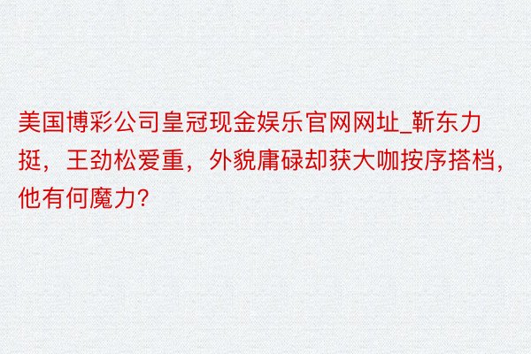 美国博彩公司皇冠现金娱乐官网网址_靳东力挺,王劲松爱重,外貌庸碌却获大咖按序搭档,他有何魔力?