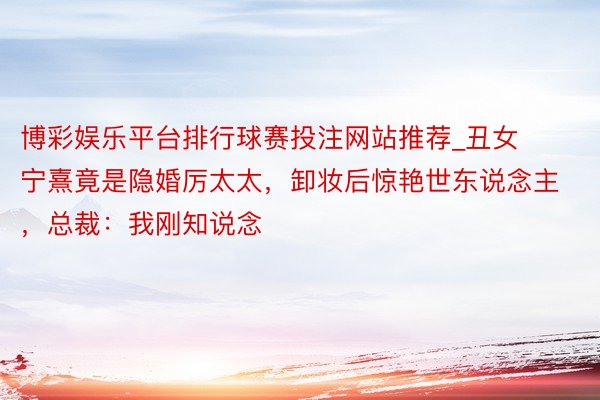 博彩娱乐平台排行球赛投注网站推荐_丑女宁熹竟是隐婚厉太太，卸妆后惊艳世东说念主，总裁：我刚知说念