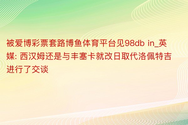 被爱博彩票套路博鱼体育平台见98db in_英媒: 西汉姆还是与丰塞卡就改日取代洛佩特吉进行了交谈