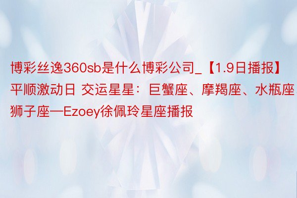 博彩丝逸360sb是什么博彩公司_【1.9日播报】平顺激动日 交运星星:巨蟹座、摩羯座、水瓶座、狮子座—Ezoey徐佩玲星座播报