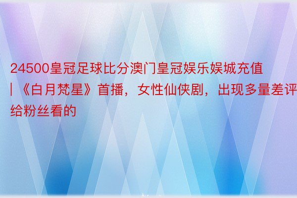 24500皇冠足球比分澳门皇冠娱乐娱城充值 | 《白月梵星》首播,女性仙侠剧,出现多量差评,给粉丝看的