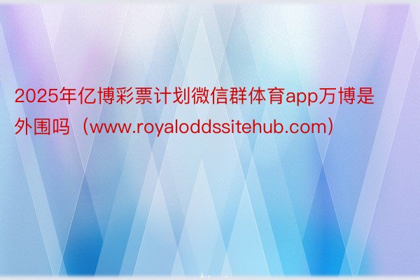 2025年亿博彩票计划微信群体育app万博是外围吗（www.royaloddssitehub.com）
