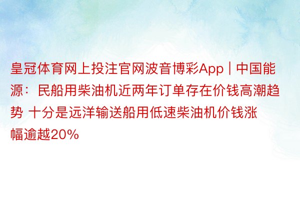 皇冠体育网上投注官网波音博彩App | 中国能源：民船用柴油机近两年订单存在价钱高潮趋势 十分是远洋输送船用低速柴油机价钱涨幅逾越20%