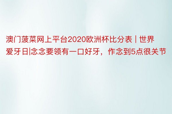 澳门菠菜网上平台2020欧洲杯比分表 | 世界爱牙日|念念要领有一口好牙，作念到5点很关节