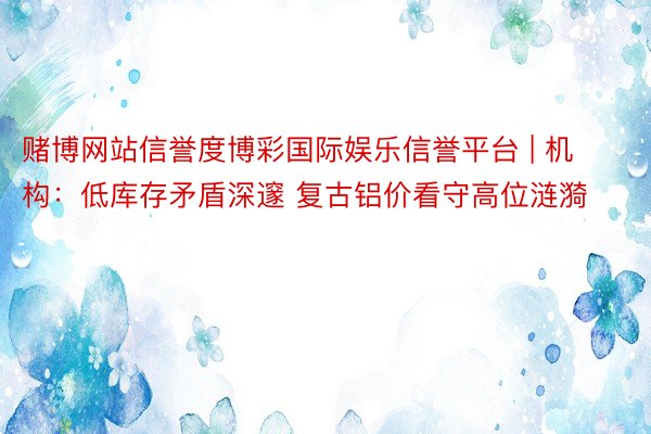 赌博网站信誉度博彩国际娱乐信誉平台 | 机构：低库存矛盾深邃 复古铝价看守高位涟漪