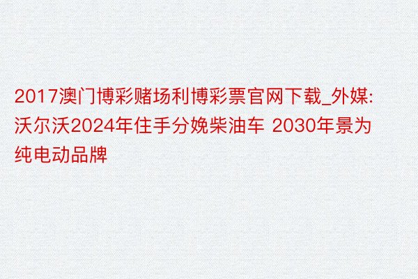 2017澳门博彩赌场利博彩票官网下载_外媒:沃尔沃2024年住手分娩柴油车 2030年景为纯电动品牌