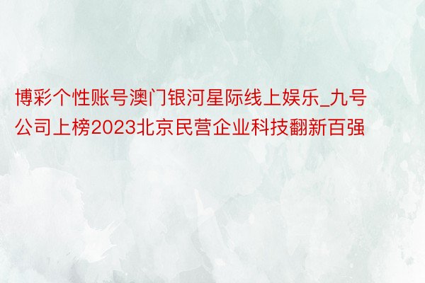 博彩个性账号澳门银河星际线上娱乐_九号公司上榜2023北京民营企业科技翻新百强