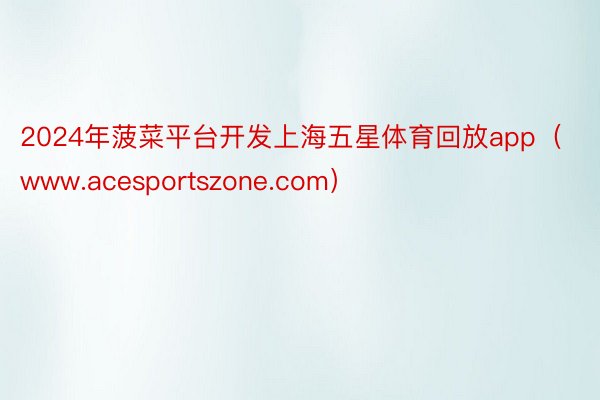 2024年菠菜平台开发上海五星体育回放app(www.acesportszone.com)