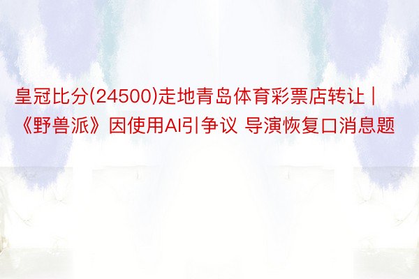 皇冠比分(24500)走地青岛体育彩票店转让 | 《野兽派》因使用AI引争议 导演恢复口消息题