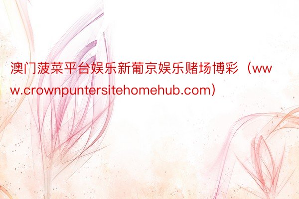 澳门菠菜平台娱乐新葡京娱乐赌场博彩(www.crownpuntersitehomehub.com)