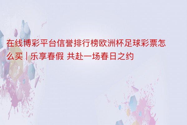 在线博彩平台信誉排行榜欧洲杯足球彩票怎么买 | 乐享春假 共赴一场春日之约