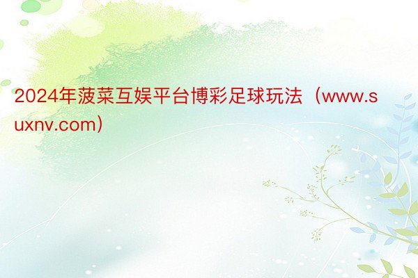 2024年菠菜互娱平台博彩足球玩法（www.suxnv.com）